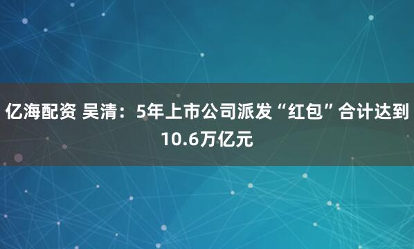亿海配资 吴清：5年上市公司派发“红包”合计达到10.6万亿元