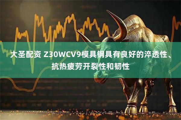 大圣配资 Z30WCV9模具钢具有良好的淬透性、抗热疲劳开裂性和韧性