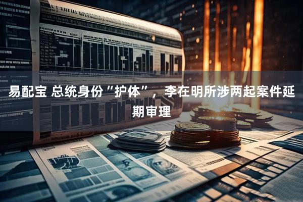 易配宝 总统身份“护体”，李在明所涉两起案件延期审理