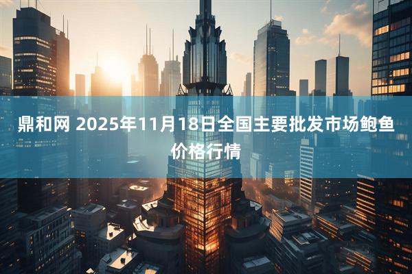 鼎和网 2025年11月18日全国主要批发市场鲍鱼价格行情