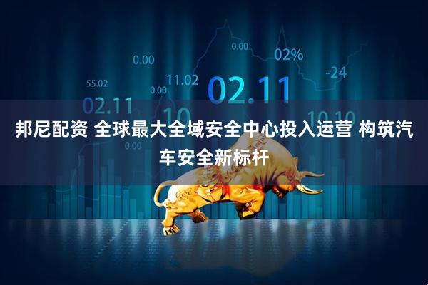 邦尼配资 全球最大全域安全中心投入运营 构筑汽车安全新标杆