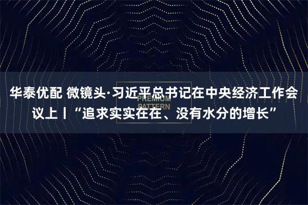华泰优配 微镜头·习近平总书记在中央经济工作会议上丨“追求实实在在、没有水分的增长”