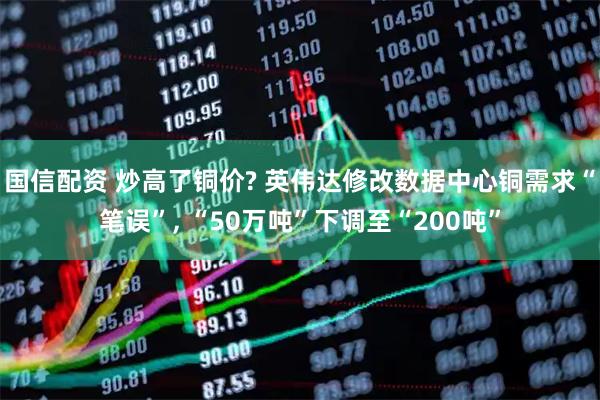 国信配资 炒高了铜价? 英伟达修改数据中心铜需求“笔误”, “50万吨”下调至“200吨”