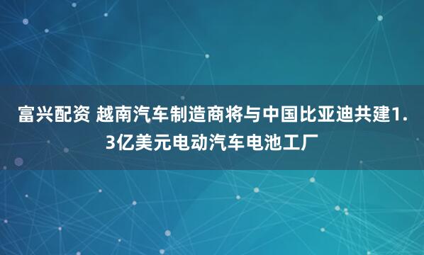 富兴配资 越南汽车制造商将与中国比亚迪共建1.3亿美元电动汽车电池工厂