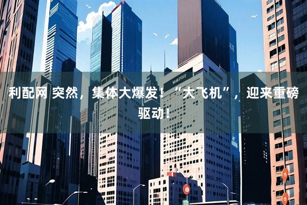 利配网 突然，集体大爆发！“大飞机”，迎来重磅驱动！