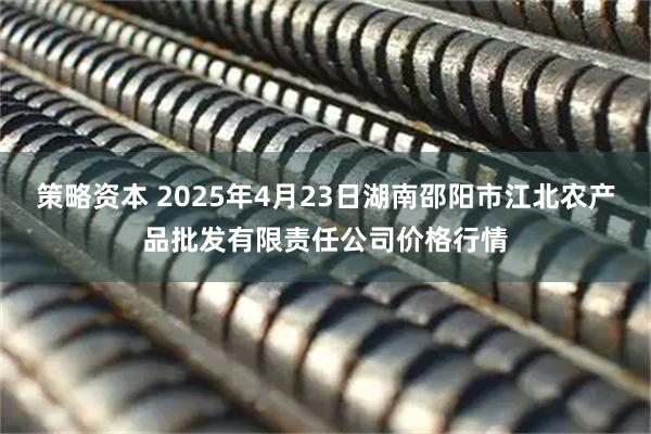 策略资本 2025年4月23日湖南邵阳市江北农产品批发有限责任公司价格行情