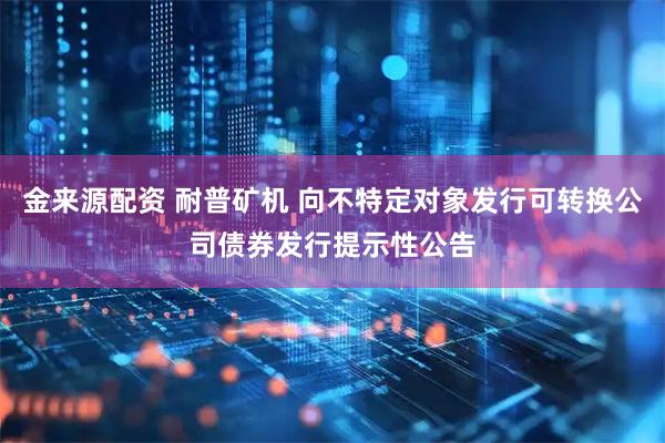 金来源配资 耐普矿机 向不特定对象发行可转换公司债券发行提示性公告