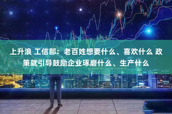 上升浪 工信部：老百姓想要什么、喜欢什么 政策就引导鼓励企业琢磨什么、生产什么