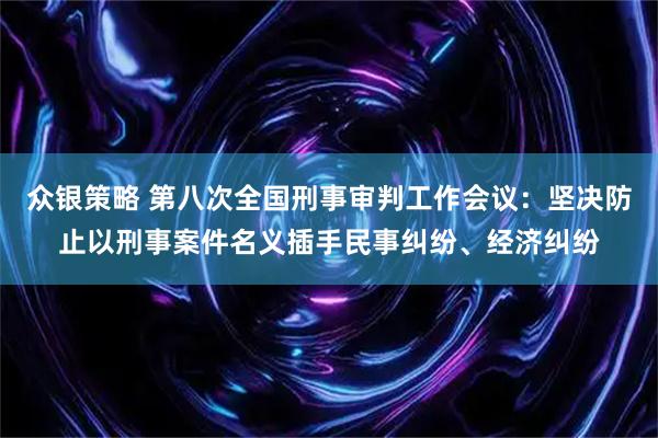 众银策略 第八次全国刑事审判工作会议：坚决防止以刑事案件名义插手民事纠纷、经济纠纷
