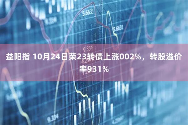益阳指 10月24日荣23转债上涨002%，转股溢价率931%